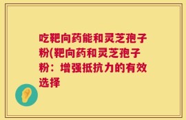 吃靶向药能和灵芝孢子粉(靶向药和灵芝孢子粉：增强抵抗力的有效选择