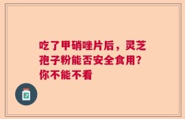 吃了甲硝唑片后，灵芝孢子粉能否安全食用？你不能不看
