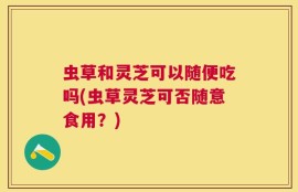 虫草和灵芝可以随便吃吗(虫草灵芝可否随意食用？)