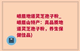 峨眉地道灵芝孢子粉_峨眉山特产：高品质地道灵芝孢子粉，养生保健佳品)