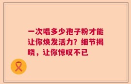 一次唱多少孢子粉才能让你焕发活力？细节揭晓，让你惊叹不已