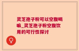 灵芝孢子粉可以空腹喝嘛_灵芝孢子粉空腹饮用的可行性探讨