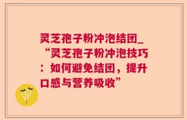 灵芝孢子粉冲泡结团_“灵芝孢子粉冲泡技巧：如何避免结团，提升口感与营养吸收”