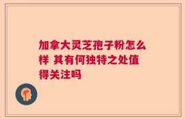 加拿大灵芝孢子粉怎么样 其有何独特之处值得关注吗