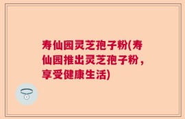 寿仙园灵芝孢子粉(寿仙园推出灵芝孢子粉，享受健康生活)