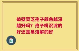 破壁灵芝孢子颜色越深越好吗？孢子粉沉淀的好还是易溶解的好