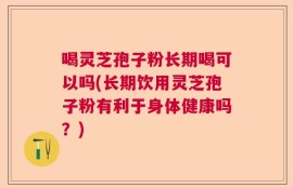 喝灵芝孢子粉长期喝可以吗(长期饮用灵芝孢子粉有利于身体健康吗？)