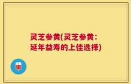 灵芝参黄(灵芝参黄：延年益寿的上佳选择)