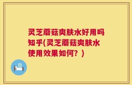 灵芝蘑菇爽肤水好用吗知乎(灵芝蘑菇爽肤水使用效果如何？)