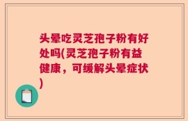 头晕吃灵芝孢子粉有好处吗(灵芝孢子粉有益健康，可缓解头晕症状)