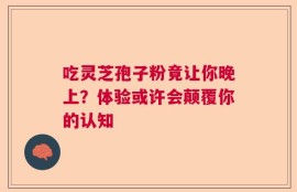 吃灵芝孢子粉竟让你晚上？体验或许会颠覆你的认知