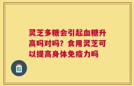 灵芝多糖会引起血糖升高吗对吗？食用灵芝可以提高身体免疫力吗