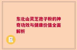 东北山灵芝孢子粉的神奇功效与健康价值全面解析