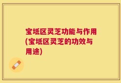 宝坻区灵芝功能与作用(宝坻区灵芝的功效与用途)