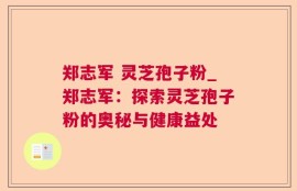 郑志军 灵芝孢子粉_郑志军：探索灵芝孢子粉的奥秘与健康益处