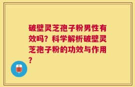 破壁灵芝孢子粉男性有效吗？科学解析破壁灵芝孢子粉的功效与作用？
