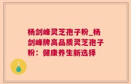 杨剑峰灵芝孢子粉_杨剑峰牌高品质灵芝孢子粉：健康养生新选择