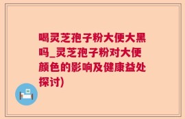 喝灵芝孢子粉大便大黑吗_灵芝孢子粉对大便颜色的影响及健康益处探讨)