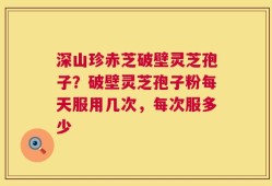 深山珍赤芝破壁灵芝孢子？破壁灵芝孢子粉每天服用几次，每次服多少