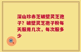 深山珍赤芝破壁灵芝孢子？破壁灵芝孢子粉每天服用几次，每次服多少