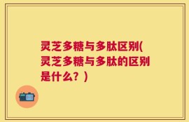 灵芝多糖与多肽区别(灵芝多糖与多肽的区别是什么？)