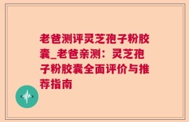 老爸测评灵芝孢子粉胶囊_老爸亲测：灵芝孢子粉胶囊全面评价与推荐指南