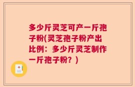 多少斤灵芝可产一斤孢子粉(灵芝孢子粉产出比例：多少斤灵芝制作一斤孢子粉？)