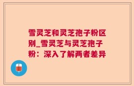 雪灵芝和灵芝孢子粉区别_雪灵芝与灵芝孢子粉：深入了解两者差异