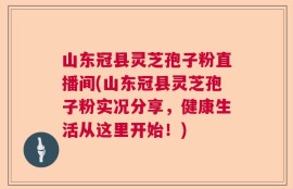 山东冠县灵芝孢子粉直播间(山东冠县灵芝孢子粉实况分享，健康生活从这里开始！)