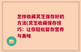 怎样收藏灵芝保存好的方法(灵芝收藏保存技巧：让你轻松留存营养与美味