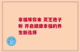 幸福等你来 灵芝孢子粉 开启健康幸福的养生新选择
