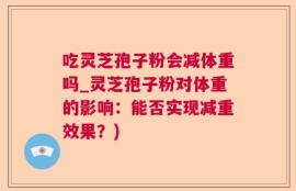 吃灵芝孢子粉会减体重吗_灵芝孢子粉对体重的影响：能否实现减重效果？)