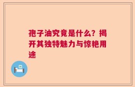 孢子油究竟是什么？揭开其独特魅力与惊艳用途