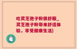 吃灵芝孢子粉很舒服_灵芝孢子粉带来舒适体验，享受健康生活)