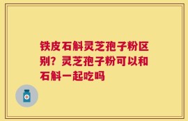 铁皮石斛灵芝孢子粉区别？灵芝孢子粉可以和石斛一起吃吗