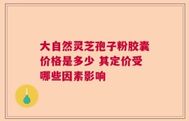 大自然灵芝孢子粉胶囊价格是多少 其定价受哪些因素影响