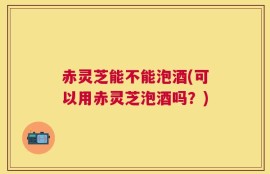 赤灵芝能不能泡酒(可以用赤灵芝泡酒吗？)