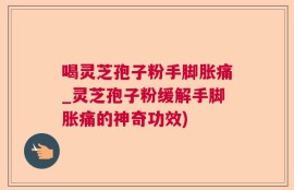 喝灵芝孢子粉手脚胀痛_灵芝孢子粉缓解手脚胀痛的神奇功效)