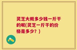 灵芝大概多少钱一斤干的呢(灵芝一斤干的价格是多少？)
