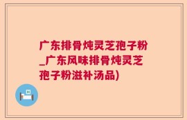 广东排骨炖灵芝孢子粉_广东风味排骨炖灵芝孢子粉滋补汤品)