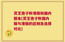灵芝孢子粉港版和国内版本(灵芝孢子粉国内版与港版的区别及选择对比)