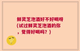 鲜灵芝泡酒好不好喝呀(试过鲜灵芝泡酒的你，觉得好喝吗？)