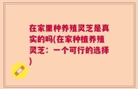 在家里种养殖灵芝是真实的吗(在家种植养殖灵芝：一个可行的选择)