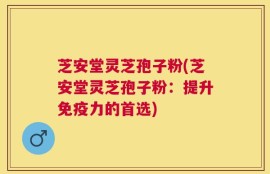 芝安堂灵芝孢子粉(芝安堂灵芝孢子粉：提升免疫力的首选)