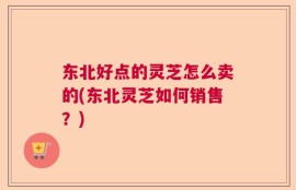 东北好点的灵芝怎么卖的(东北灵芝如何销售？)