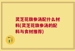 灵芝花旗参汤配什么材料(灵芝花旗参汤的配料与食材推荐)