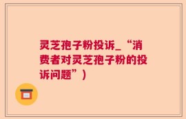 灵芝孢子粉投诉_“消费者对灵芝孢子粉的投诉问题”)