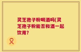 灵芝孢子粉喝酒吗(灵芝孢子粉能否和酒一起饮用？