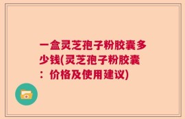 一盒灵芝孢子粉胶囊多少钱(灵芝孢子粉胶囊：价格及使用建议)