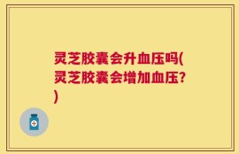 灵芝胶囊会升血压吗(灵芝胶囊会增加血压？)